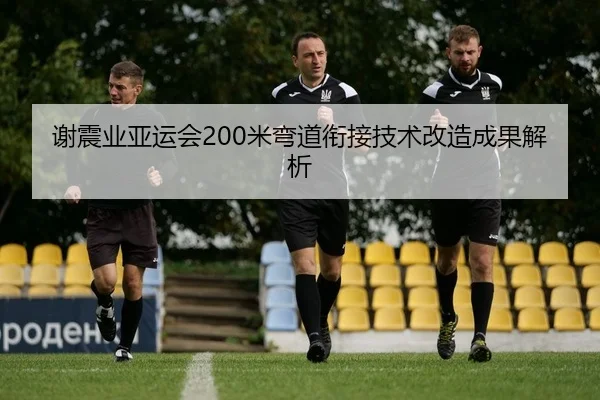 谢震业亚运会200米弯道衔接技术改造成果解析